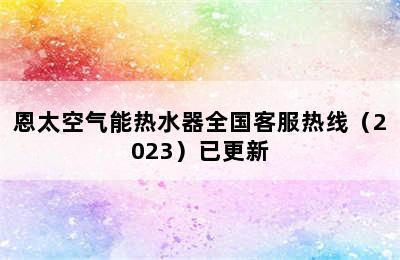 恩太空气能热水器全国客服热线（2023）已更新