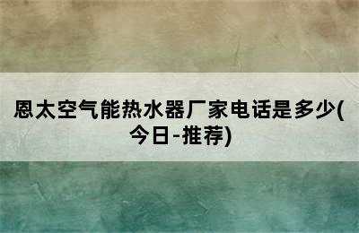 恩太空气能热水器厂家电话是多少(今日-推荐)