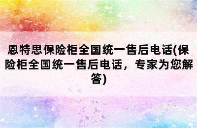 恩特思保险柜全国统一售后电话(保险柜全国统一售后电话，专家为您解答)