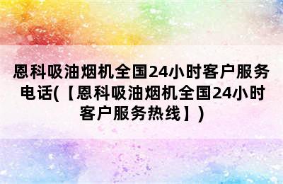 恩科吸油烟机全国24小时客户服务电话(【恩科吸油烟机全国24小时客户服务热线】)