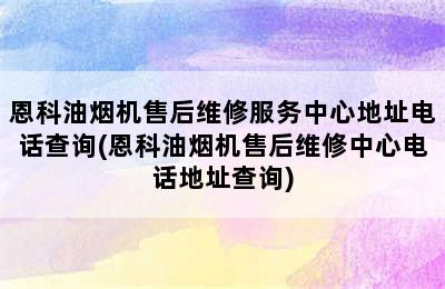 恩科油烟机售后维修服务中心地址电话查询(恩科油烟机售后维修中心电话地址查询)