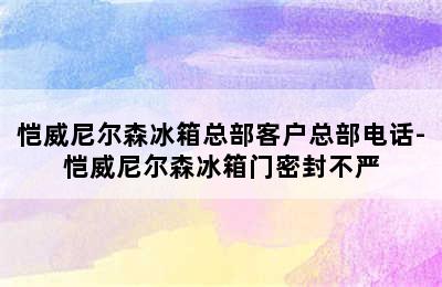 恺威尼尔森冰箱总部客户总部电话-恺威尼尔森冰箱门密封不严