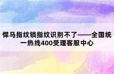 悍马指纹锁指纹识别不了——全国统一热线400受理客服中心