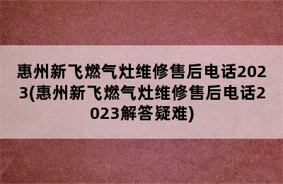 惠州新飞燃气灶维修售后电话2023(惠州新飞燃气灶维修售后电话2023解答疑难)