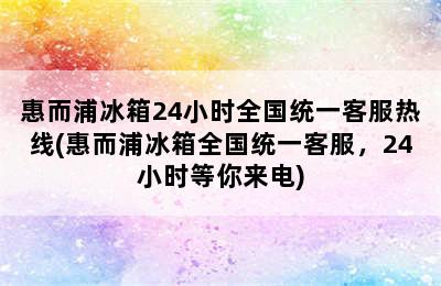 惠而浦冰箱24小时全国统一客服热线(惠而浦冰箱全国统一客服，24小时等你来电)