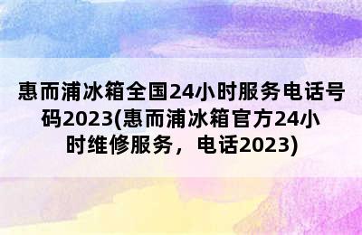 惠而浦冰箱全国24小时服务电话号码2023(惠而浦冰箱官方24小时维修服务，电话2023)