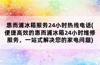 惠而浦冰箱服务24小时热线电话(便捷高效的惠而浦冰箱24小时维修服务，一站式解决您的家电问题)