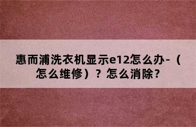 惠而浦洗衣机显示e12怎么办-（怎么维修）？怎么消除？