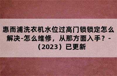 惠而浦洗衣机水位过高门锁锁定怎么解决-怎么维修，从那方面入手？-（2023）已更新