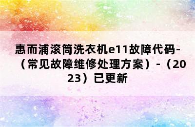 惠而浦滚筒洗衣机e11故障代码-（常见故障维修处理方案）-（2023）已更新