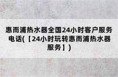 惠而浦热水器全国24小时客户服务电话(【24小时玩转惠而浦热水器服务】)
