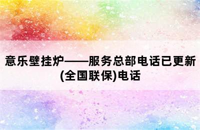 意乐壁挂炉——服务总部电话已更新(全国联保)电话