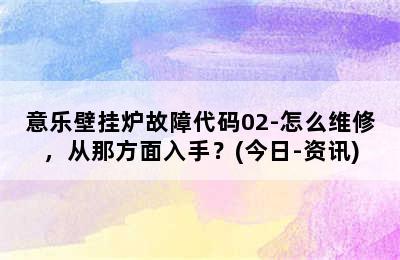 意乐壁挂炉故障代码02-怎么维修，从那方面入手？(今日-资讯)