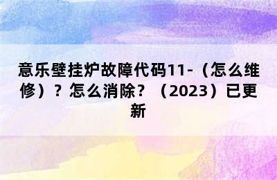 意乐壁挂炉故障代码11-（怎么维修）？怎么消除？（2023）已更新