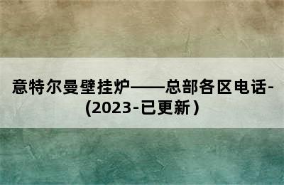 意特尔曼壁挂炉——总部各区电话-(2023-已更新）