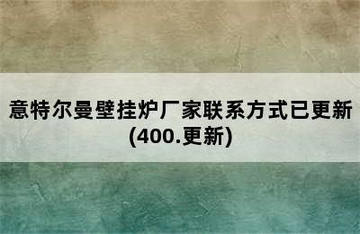 意特尔曼壁挂炉厂家联系方式已更新(400.更新)