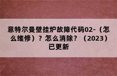 意特尔曼壁挂炉故障代码02-（怎么维修）？怎么消除？（2023）已更新