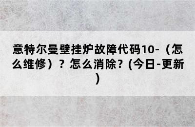 意特尔曼壁挂炉故障代码10-（怎么维修）？怎么消除？(今日-更新)