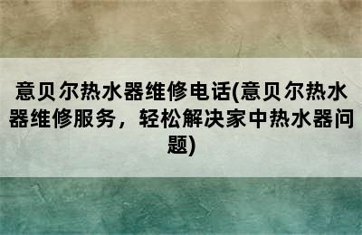 意贝尔热水器维修电话(意贝尔热水器维修服务，轻松解决家中热水器问题)