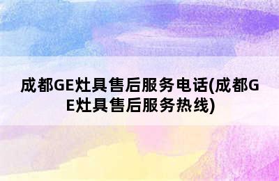 成都GE灶具售后服务电话(成都GE灶具售后服务热线)