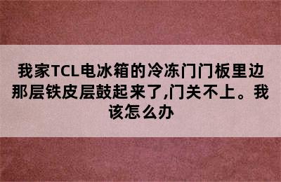 我家TCL电冰箱的冷冻门门板里边那层铁皮层鼓起来了,门关不上。我该怎么办