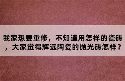 我家想要重修，不知道用怎样的瓷砖，大家觉得辉远陶瓷的抛光砖怎样？