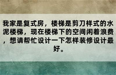 我家是复式房，楼梯是剪刀样式的水泥楼梯，现在楼梯下的空间闲着浪费，想请帮忙设计一下怎样装修设计最好。