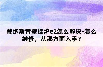 戴纳斯帝壁挂炉e2怎么解决-怎么维修，从那方面入手？