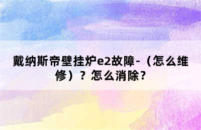 戴纳斯帝壁挂炉e2故障-（怎么维修）？怎么消除？