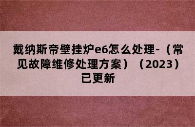 戴纳斯帝壁挂炉e6怎么处理-（常见故障维修处理方案）（2023）已更新