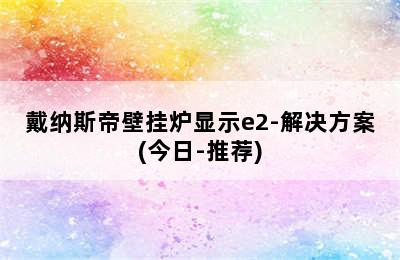 戴纳斯帝壁挂炉显示e2-解决方案(今日-推荐)