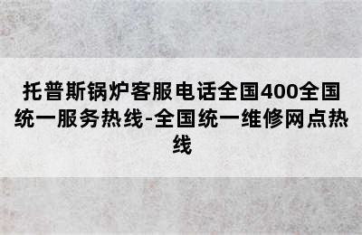 托普斯锅炉客服电话全国400全国统一服务热线-全国统一维修网点热线