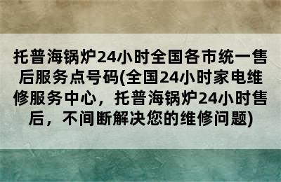 托普海锅炉24小时全国各市统一售后服务点号码(全国24小时家电维修服务中心，托普海锅炉24小时售后，不间断解决您的维修问题)