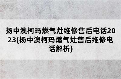 扬中澳柯玛燃气灶维修售后电话2023(扬中澳柯玛燃气灶售后维修电话解析)