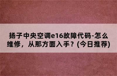 扬子中央空调e16故障代码-怎么维修，从那方面入手？(今日推荐)