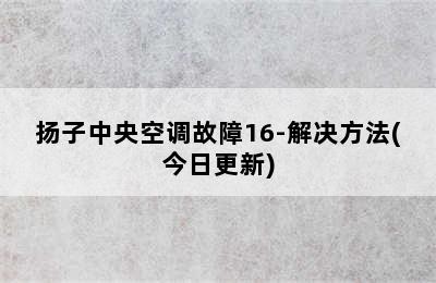 扬子中央空调故障16-解决方法(今日更新)