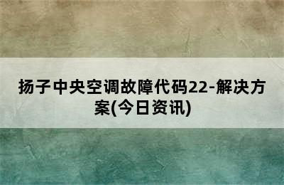 扬子中央空调故障代码22-解决方案(今日资讯)