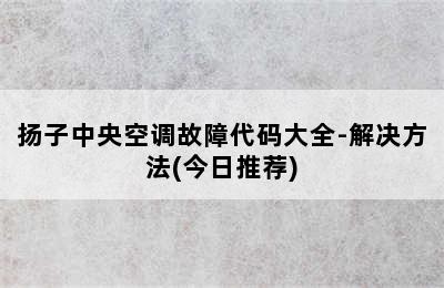 扬子中央空调故障代码大全-解决方法(今日推荐)