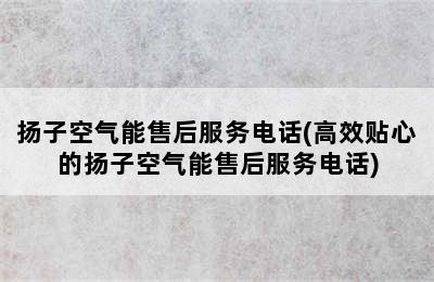 扬子空气能售后服务电话(高效贴心的扬子空气能售后服务电话)