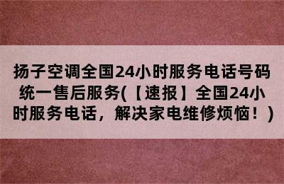 扬子空调全国24小时服务电话号码统一售后服务(【速报】全国24小时服务电话，解决家电维修烦恼！)