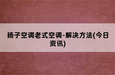 扬子空调老式空调-解决方法(今日资讯)