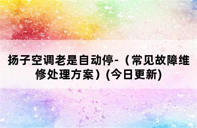 扬子空调老是自动停-（常见故障维修处理方案）(今日更新)