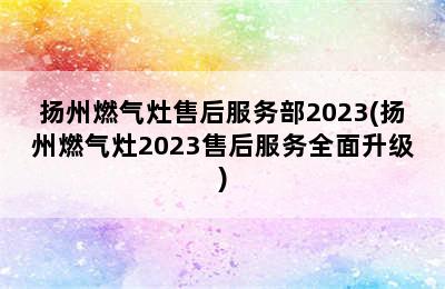 扬州燃气灶售后服务部2023(扬州燃气灶2023售后服务全面升级)