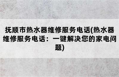 抚顺市热水器维修服务电话(热水器维修服务电话：一键解决您的家电问题)