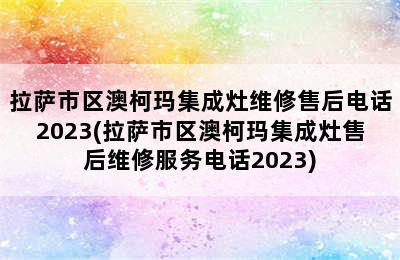 拉萨市区澳柯玛集成灶维修售后电话2023(拉萨市区澳柯玛集成灶售后维修服务电话2023)