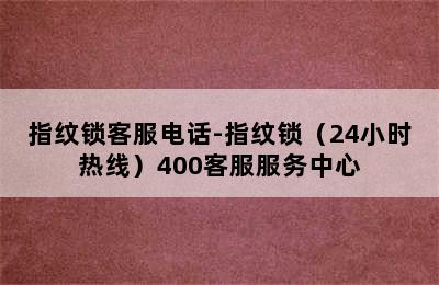 指纹锁客服电话-指纹锁（24小时热线）400客服服务中心