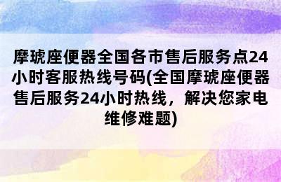 摩琥座便器全国各市售后服务点24小时客服热线号码(全国摩琥座便器售后服务24小时热线，解决您家电维修难题)