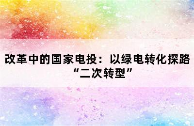 改革中的国家电投：以绿电转化探路“二次转型”