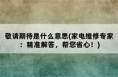 敬请期待是什么意思(家电维修专家：精准解答，帮您省心！)