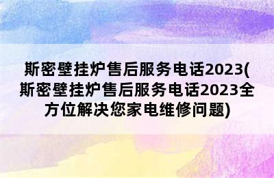 斯密壁挂炉售后服务电话2023(斯密壁挂炉售后服务电话2023全方位解决您家电维修问题)